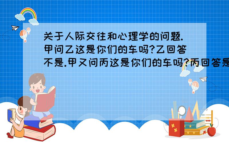 关于人际交往和心理学的问题.甲问乙这是你们的车吗?乙回答不是.甲又问丙这是你们的车吗?丙回答是.请问甲会怎么想这两人,会有什么影响?