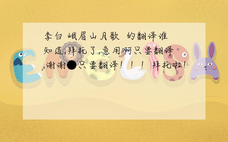 李白 峨眉山月歌  的翻译谁知道,拜托了,急用啊只要翻译,谢谢●只要翻译！！！拜托啦！