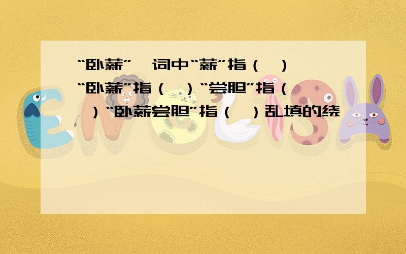 “卧薪”一词中“薪”指（ ）“卧薪”指（ ）“尝胆”指（ ）“卧薪尝胆”指（ ）乱填的绕,