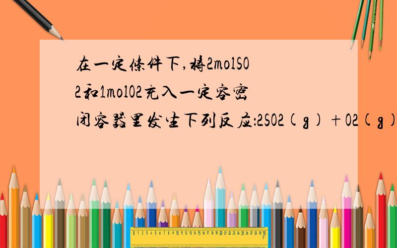 在一定条件下,将2molSO2和1molO2充入一定容密闭容器里发生下列反应：2SO2(g)+O2(g)□2SO3,△H=-197KJ/mol,当达到平衡状态时,下列说话中正确的是()A,生成2molSO3B,1放出热量97KJC,SO2和SO3共有2molD,含有氧原