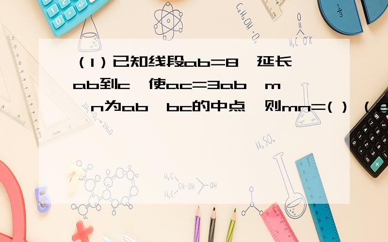 （1）已知线段ab=8,延长ab到c,使ac=3ab,m,n为ab,bc的中点,则mn=( ) （2）时钟8点半时,形成角的大小是( ) （3）15°=（ )平角,3\8周角=（ ）度,25°12′18〃=（ )度,33.33°=（ )°（ ）′（ ）〃；25°53′24〃=