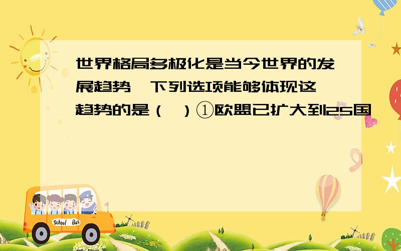 世界格局多极化是当今世界的发展趋势,下列选项能够体现这一趋势的是（ ）①欧盟已扩大到25国,一个实体统一的大欧洲已初步成型②美国打着“人权”和“ 民主”的旗号在国际经济合作中