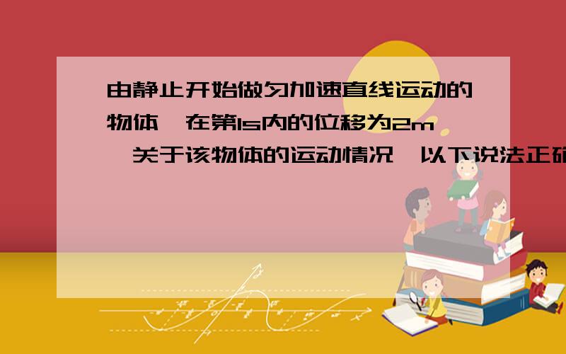 由静止开始做匀加速直线运动的物体,在第1s内的位移为2m,关于该物体的运动情况,以下说法正确的是A.第1s内的平均速度为2m/sB.第1s末的瞬时速度为2m/sC.第2s内的位移为4mD.运动过程中的加速度为