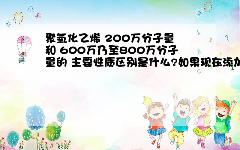 聚氧化乙烯 200万分子量 和 600万乃至800万分子量的 主要性质区别是什么?如果现在添加的是200万分子量的聚氧化乙烯,改添加600万或800万的聚氧化乙烯,添加量上应该怎么控制?是按分子量的比