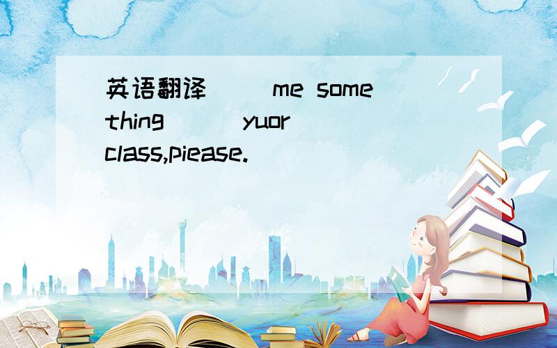 英语翻译__ me something __ yuor class,piease.