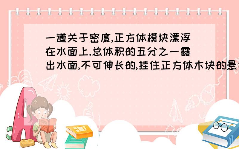 一道关于密度,正方体模块漂浮在水面上,总体积的五分之一露出水面,不可伸长的,挂住正方体木块的悬绳处于松弛状态,已知绳子能承受的最大拉力为5N,木块边长为0.1米,容器底面积为0.03平方米