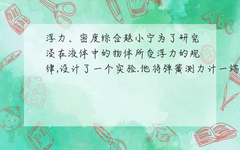 浮力、密度综合题小宁为了研究浸在液体中的物体所受浮力的规律,设计了一个实验.他将弹簧测力计一端固定,另一端挂一合金块,合金块浸没在装有水的容器中,容器侧面的底部有一由阀门控