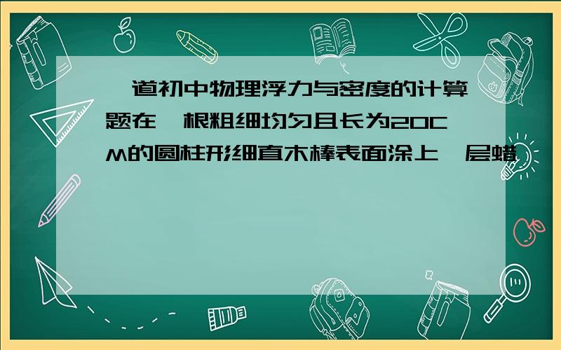 一道初中物理浮力与密度的计算题在一根粗细均匀且长为20CM的圆柱形细直木棒表面涂上一层蜡,一端绕上适量的细铅丝（铅丝体积可以忽略不计.）,可以制成简易的密度计,把它放入水中静止