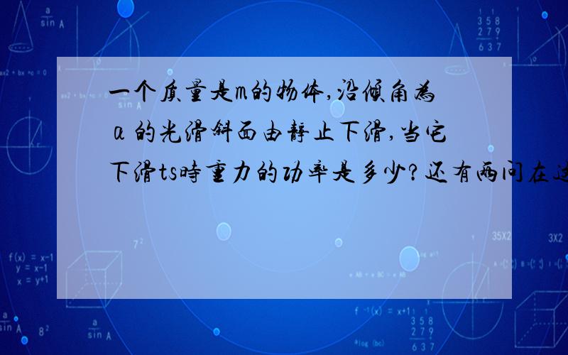 一个质量是m的物体,沿倾角为α的光滑斜面由静止下滑,当它下滑ts时重力的功率是多少?还有两问在这ts内重力做的功是多少?在这ts内重力的功率是多少?