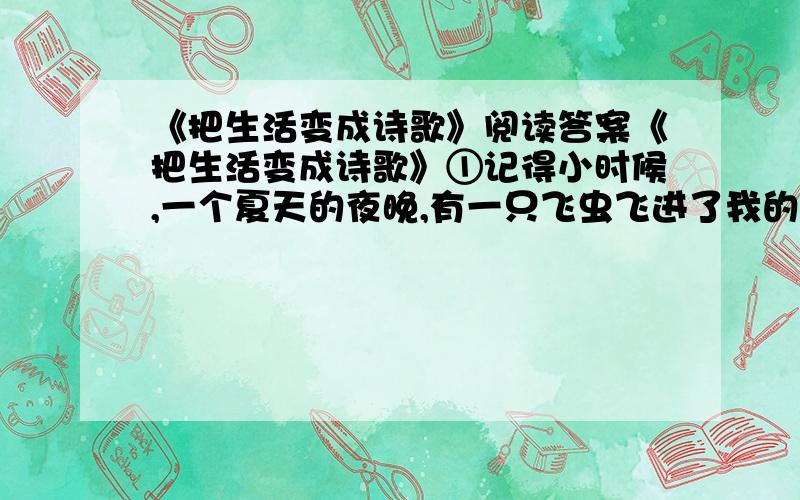 《把生活变成诗歌》阅读答案《把生活变成诗歌》①记得小时候,一个夏天的夜晚,有一只飞虫飞进了我的耳朵眼儿里.我慌张地使劲扒拉耳朵,可是那只顽皮的小飞虫死活不肯出来.我急得哭了