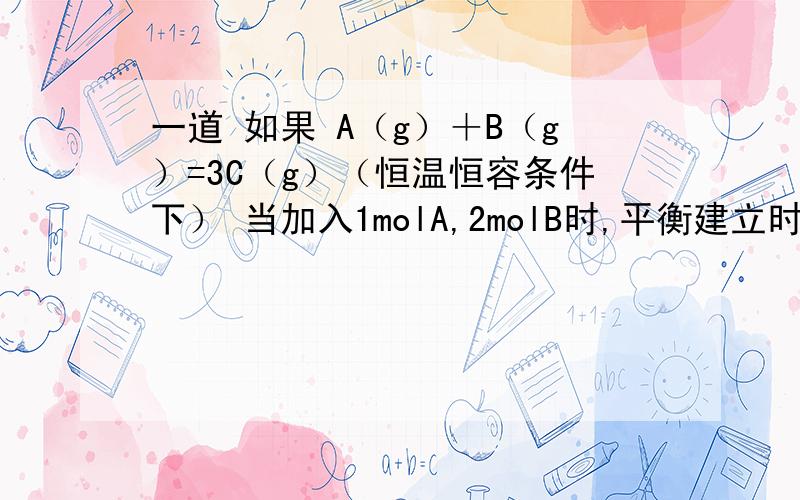 一道 如果 A（g）＋B（g）=3C（g）（恒温恒容条件下） 当加入1molA,2molB时,平衡建立时：B转化了0.5mol;B的转化率：25％ 当再加入1moLB,转化率是多少呢?