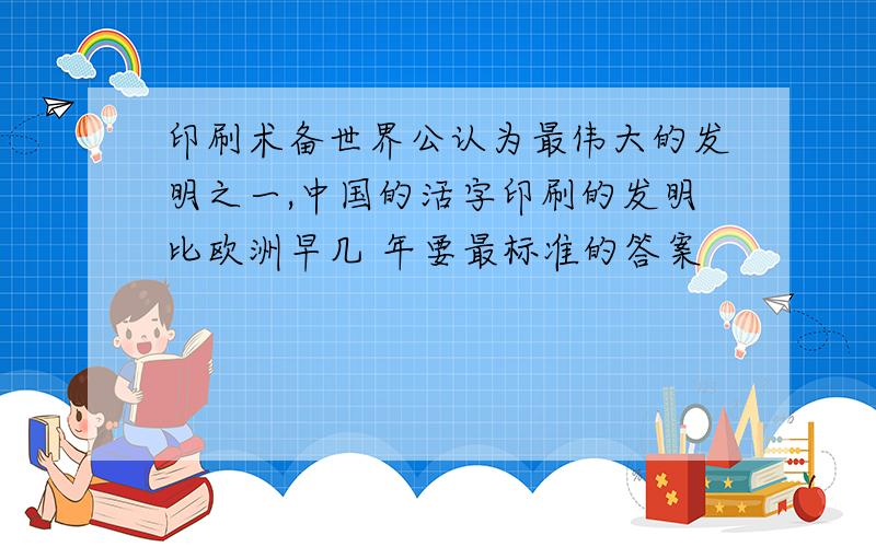 印刷术备世界公认为最伟大的发明之一,中国的活字印刷的发明比欧洲早几 年要最标准的答案