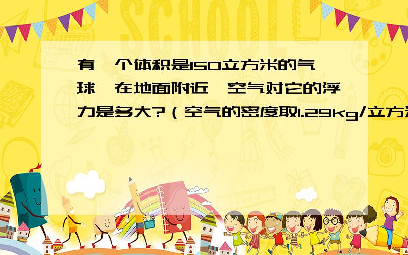 有一个体积是150立方米的气球,在地面附近,空气对它的浮力是多大?（空气的密度取1.29kg/立方米,g取10N/kg）