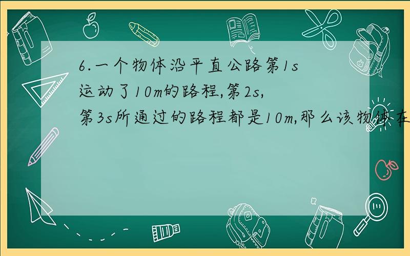 6.一个物体沿平直公路第1s运动了10m的路程,第2s,第3s所通过的路程都是10m,那么该物体在3s内的运动 ( )A.一定是匀速直线运动 B.一定是变速直线运动 C.可能是匀速曲线运动 D.可能是匀速直线运动