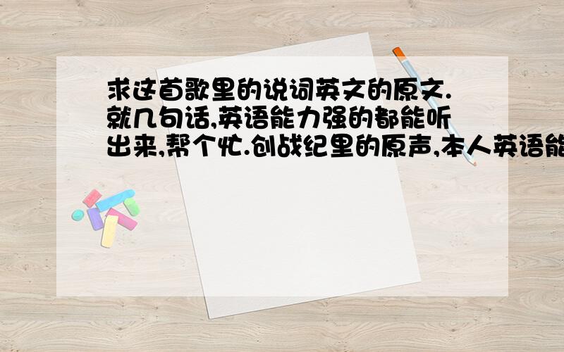 求这首歌里的说词英文的原文.就几句话,英语能力强的都能听出来,帮个忙.创战纪里的原声,本人英语能力太差.英语强一点的能听出来.哪位大侠帮个忙.如果再帮我翻译出来我会加分.