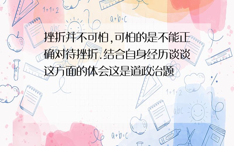 挫折并不可怕,可怕的是不能正确对待挫折.结合自身经历谈谈这方面的体会这是道政治题