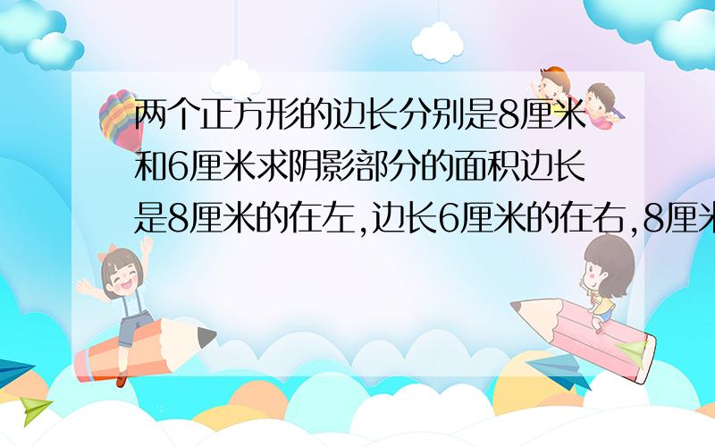 两个正方形的边长分别是8厘米和6厘米求阴影部分的面积边长是8厘米的在左,边长6厘米的在右,8厘米正方形的左下角和右上角的对角线是阴影部分的一条边,8厘米正方形的左下角出发到边长为6