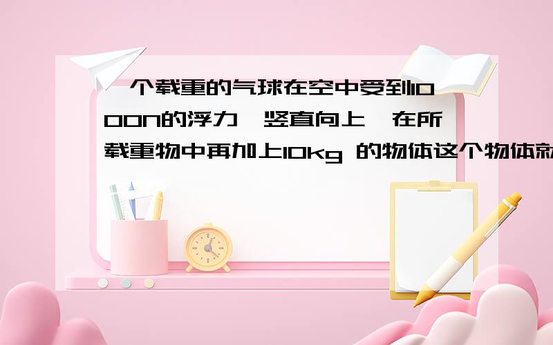 一个载重的气球在空中受到1000N的浮力,竖直向上,在所载重物中再加上10kg 的物体这个物体就能匀速竖直下...一个载重的气球在空中受到1000N的浮力,竖直向上,在所载重物中再加上10kg 的物体这