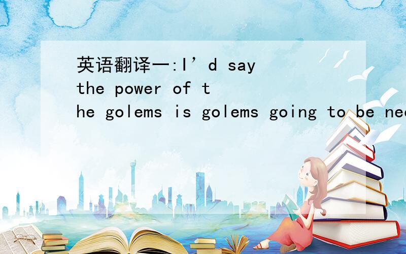 英语翻译一:I’d say the power of the golems is golems going to be necessary form here on too 二:We’ re planning to construct a golem modelled on Dauturu,the porto-golem who was konwn as Ebony Crusader.三:When we do that,We’ d like you to