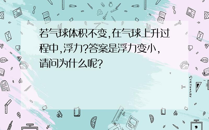 若气球体积不变,在气球上升过程中,浮力?答案是浮力变小,请问为什么呢?