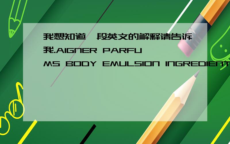 我想知道一段英文的解释请告诉我.AIGNER PARFUMS BODY EMULSION INGREDIENTS:Aqua(water),isopropy myrlistate.cetearyl,alcohol.propylene glycol.写这么多可以知道这是什么产品吗?是做什么用的?这是一个很有名的香水