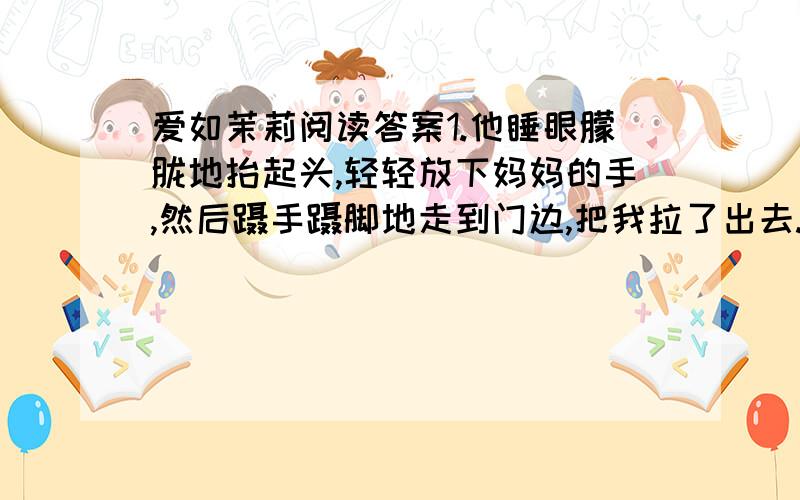 爱如茉莉阅读答案1.他睡眼朦胧地抬起头,轻轻放下妈妈的手,然后蹑手蹑脚地走到门边,把我拉了出去.是对爸爸的（      ）描写,作用是（                                                  ） 2.初升的阳光