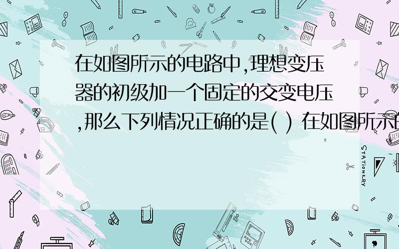 在如图所示的电路中,理想变压器的初级加一个固定的交变电压,那么下列情况正确的是( ) 在如图所示的电路中,理想变压器的初级加一个固定的交变电压,那么下列情况正确的是( )　A、当滑动