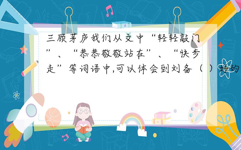 三顾茅庐我们从文中“轻轻敲门”、“恭恭敬敬站在”、“快步走”等词语中,可以体会到刘备（ ）好的加