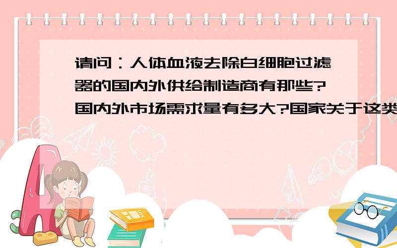 请问：人体血液去除白细胞过滤器的国内外供给制造商有那些?国内外市场需求量有多大?国家关于这类医疗器械的相关政策有哪些?