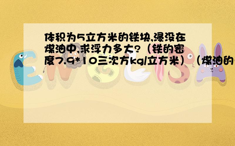 体积为5立方米的铁块,浸没在煤油中,求浮力多大?（铁的密度7.9*10三次方kg/立方米）（煤油的米苏0.8*10三次方kg/立方米）