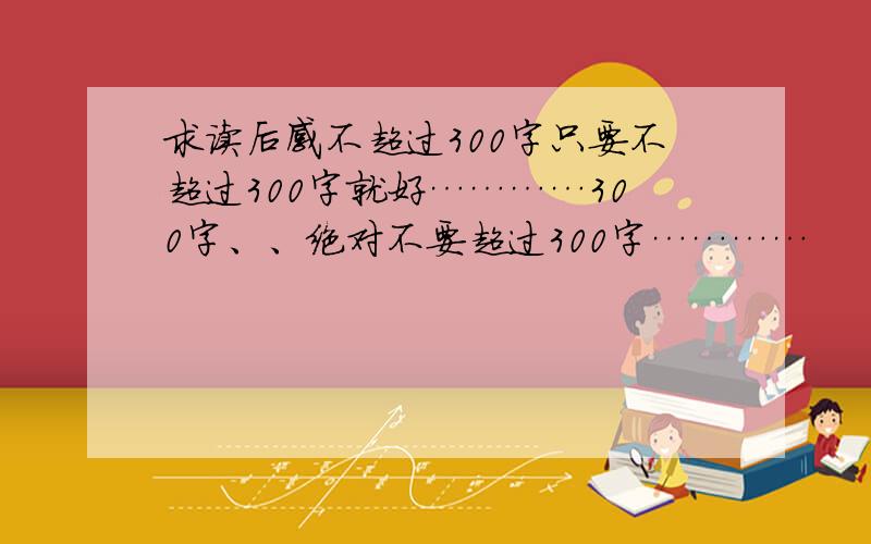 求读后感不超过300字只要不超过300字就好…………300字、、绝对不要超过300字…………