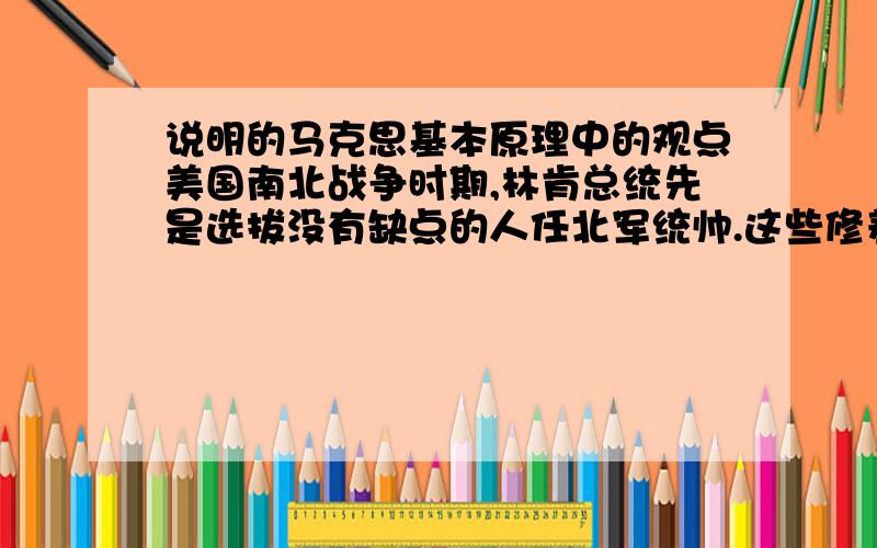 说明的马克思基本原理中的观点美国南北战争时期,林肯总统先是选拔没有缺点的人任北军统帅.这些修养甚好几乎没有任何缺点的统帅,却没有才华,一个个被南军的将领打败,连华盛顿都差点