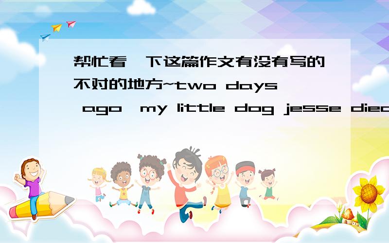 帮忙看一下这篇作文有没有写的不对的地方~two days ago,my little dog jesse died.jesse had been in my family for almost four months,she was a very cute and smart dog,she had a big head and eyes of pure.jesse was labrador retriever,so s