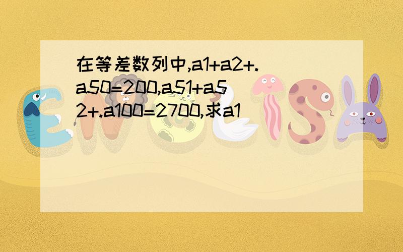 在等差数列中,a1+a2+.a50=200,a51+a52+.a100=2700,求a1