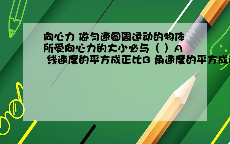 向心力 做匀速圆周运动的物体所受向心力的大小必与（ ）A 线速度的平方成正比B 角速度的平方成正比C 半径成反比D 线速度和角速度的乘积成正比但向心力公式中的质量是一定的吗?因为质