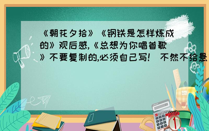 《朝花夕拾》《钢铁是怎样炼成的》观后感,《总想为你唱首歌》不要复制的,必须自己写!（不然不给悬赏分）600字以上,