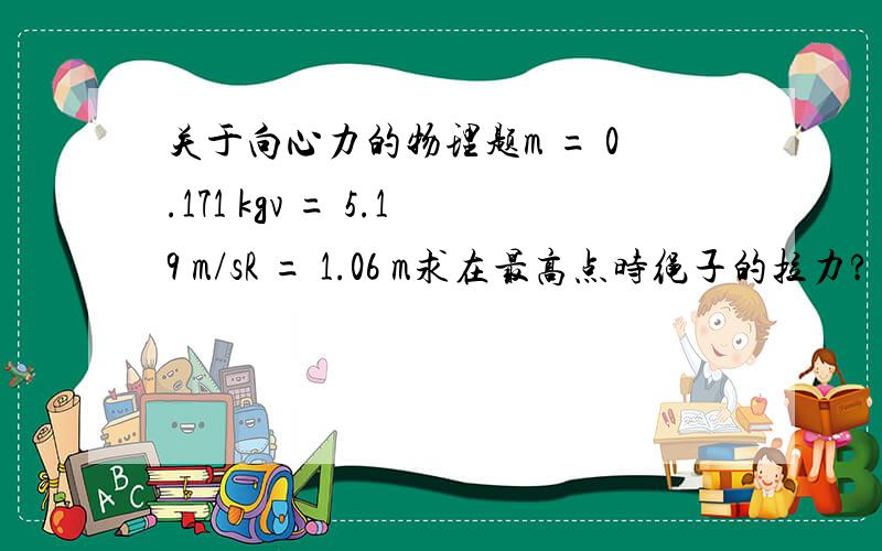 关于向心力的物理题m = 0.171 kgv = 5.19 m/sR = 1.06 m求在最高点时绳子的拉力?