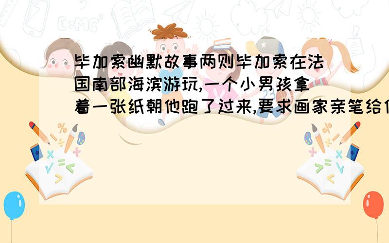 毕加索幽默故事两则毕加索在法国南部海滨游玩,一个小男孩拿着一张纸朝他跑了过来,要求画家亲笔给他画一幅画.毕加索想了一会儿,便把纸撕了,拿出几支彩笔,在孩子的胸口上和背上画了一