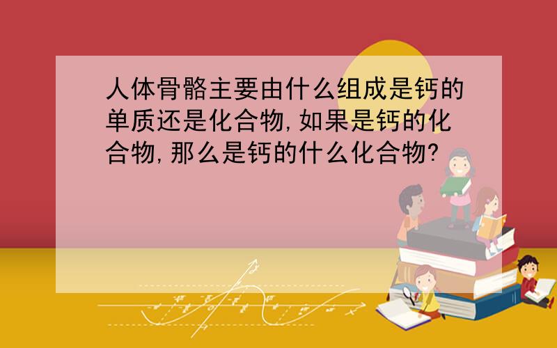 人体骨骼主要由什么组成是钙的单质还是化合物,如果是钙的化合物,那么是钙的什么化合物?