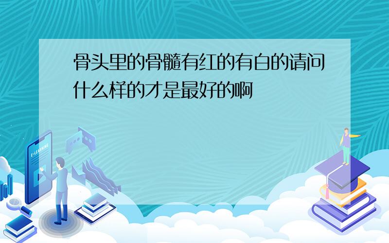 骨头里的骨髓有红的有白的请问什么样的才是最好的啊