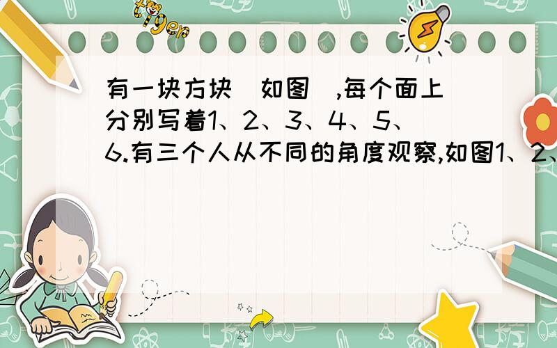 有一块方块(如图),每个面上分别写着1、2、3、4、5、6.有三个人从不同的角度观察,如图1、2、3所示,问这个方块相对两个面上的数字各是多少?