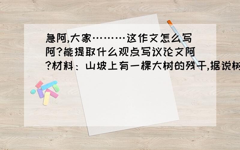 急阿,大家………这作文怎么写阿?能提取什么观点写议论文阿?材料：山坡上有一棵大树的残干,据说树龄400多年,当初他只是一株树苗,经历了无数次风霜雨雪的摧残,曾14次被闪电击中,然而都顽