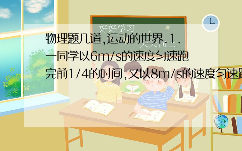 物理题几道,运动的世界.1.一同学以6m/s的速度匀速跑完前1/4的时间,又以8m/s的速度匀速跑完后3/4的时间,问该同学跑完全程的平均速度.2.一直一座隧道的长度为2.8km,火车的长度为200m,这辆火车以