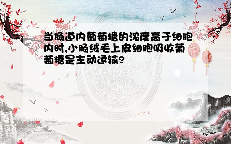 当肠道内葡萄糖的浓度高于细胞内时,小肠绒毛上皮细胞吸收葡萄糖是主动运输?