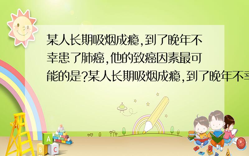 某人长期吸烟成瘾,到了晚年不幸患了肺癌,他的致癌因素最可能的是?某人长期吸烟成瘾,到了晚年不幸患了肺癌,他的致癌因素最可能的是?C病毒因素 要说明为什么哦~