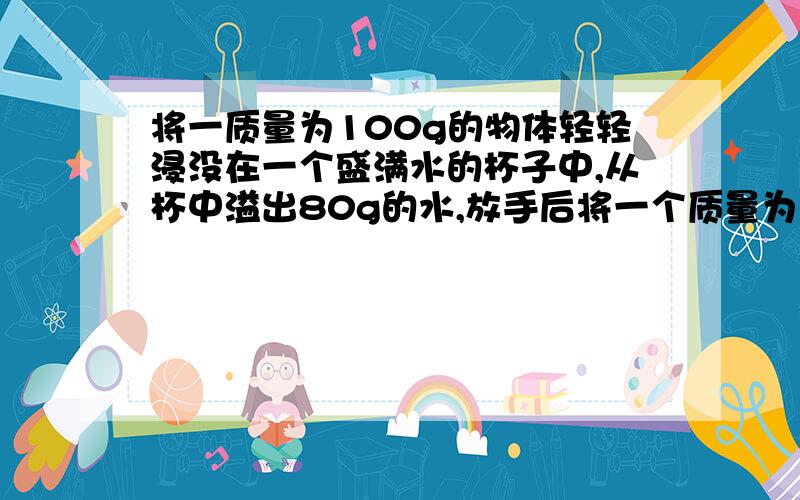 将一质量为100g的物体轻轻浸没在一个盛满水的杯子中,从杯中溢出80g的水,放手后将一个质量为100克的物体,浸没在盛满水的杯子中,从杯中溢出80克的水,放手后,这个物体会?急用！最好今天！