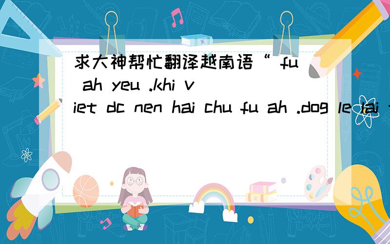 求大神帮忙翻译越南语“ fu ah yeu .khi viet dc nen hai chu fu ah .dog le lai tuon frao .e suy nghi raf nhieu .e ko muon xa ah .jio day dau ew sap vo fug ra fug mah roi .ew xin ah dug chach va gian hon ew ah nhe .jio day nhin ew dag thuog va