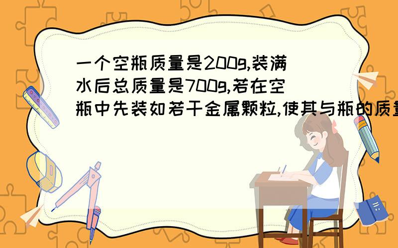 一个空瓶质量是200g,装满水后总质量是700g,若在空瓶中先装如若干金属颗粒,使其与瓶的质量为1000g,然后再装满水,则瓶子,金属颗粒和水的总质量是1409g求金属颗粒的密度?