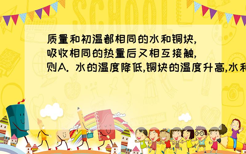 质量和初温都相同的水和铜块,吸收相同的热量后又相互接触,则A. 水的温度降低,铜块的温度升高,水和铜块的温度变化相同B. 铜块吸收热量,内能增加;水放出热量,内能减少C. 水吸收热量,内能