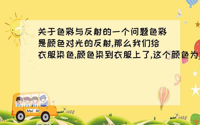 关于色彩与反射的一个问题色彩是颜色对光的反射,那么我们给衣服染色,颜色染到衣服上了,这个颜色为什么不是衣服的颜色,而是光的反射?晕了